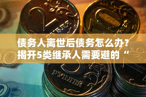 武汉债务人离世后债务怎么办？揭开5类继承人需要避的“坑”