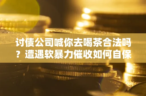 武汉讨债公司喊你去喝茶合法吗？遭遇软暴力催收如何自保？