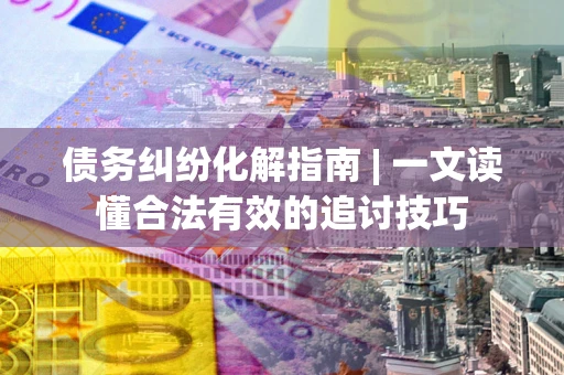 武汉债务纠纷化解指南 | 一文读懂合法有效的追讨技巧